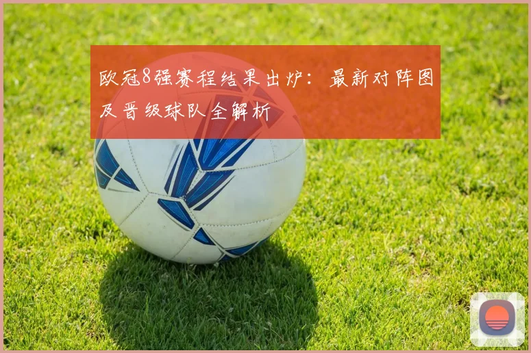 欧冠8强赛程结果出炉:最新对阵图及晋级球队全解析