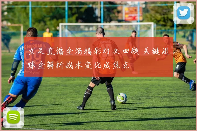 女足直播全场精彩对决回顾 关键进球全解析战术变化成焦点