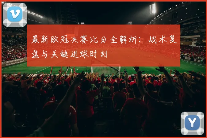 最新欧冠决赛比分全解析：战术复盘与关键进球时刻