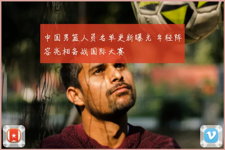 中国男篮人员名单更新曝光 年轻阵容亮相备战国际大赛