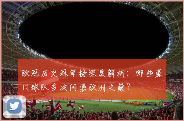 欧冠历史冠军榜深度解析:哪些豪门球队多次问鼎欧洲之巅?