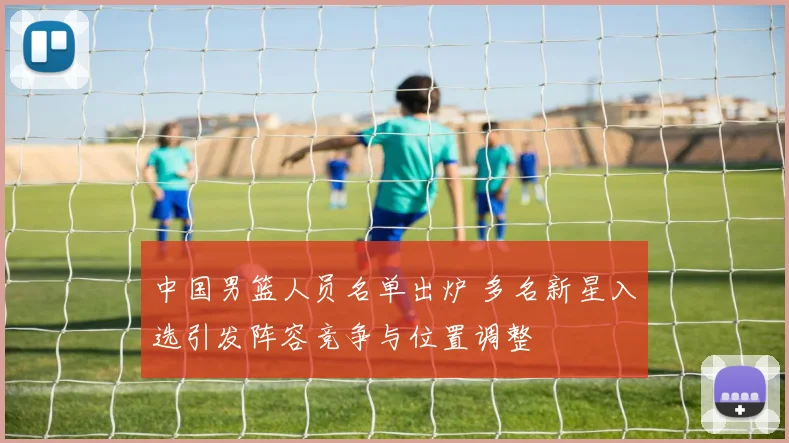 中国男篮人员名单出炉 多名新星入选引发阵容竞争与位置调整