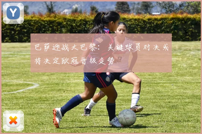 巴萨迎战大巴黎：关键球员对决或将决定欧冠晋级走势