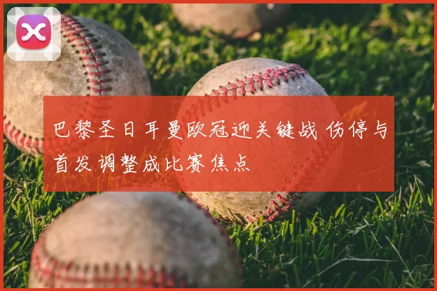 巴黎圣日耳曼欧冠迎关键战 伤停与首发调整成比赛焦点