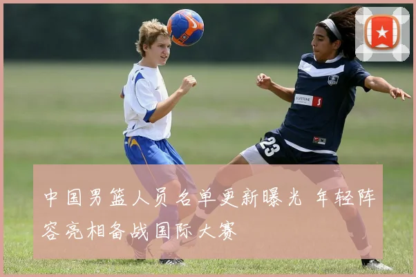 中国男篮人员名单更新曝光 年轻阵容亮相备战国际大赛