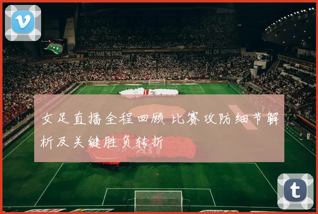 女足直播全程回顾 比赛攻防细节解析及关键胜负转折
