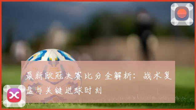 最新欧冠决赛比分全解析：战术复盘与关键进球时刻